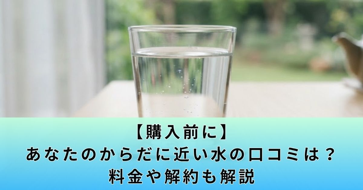 【購入前に】あなたのからだに近い水の口コミは?料金や解約も解説